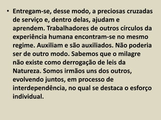 • Entregam-se, desse modo, a preciosas cruzadas 
de serviço e, dentro delas, ajudam e 
aprendem. Trabalhadores de outros círculos da 
experiência humana encontram-se no mesmo 
regime. Auxiliam e são auxiliados. Não poderia 
ser de outro modo. Sabemos que o milagre 
não existe como derrogação de leis da 
Natureza. Somos irmãos uns dos outros, 
evolvendo juntos, em processo de 
interdependência, no qual se destaca o esforço 
individual. 
 