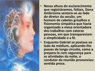 • Nessa altura do esclarecimento 
que registrávamos, felizes, Dona 
Ambrosina sentara-se ao lado 
do diretor da sessão, um 
homem de cabelos grisalhos e 
fisionomia simpática que havia 
organizado a mesa orientadora 
dos trabalhos com catorze 
pessoas, em que transpareciam 
a simplicidade e a fé. 
• Enquanto Gabriel se postava ao 
lado da médium, aplicando-lhe 
passes de longo circuito, como a 
prepara-la com segurança para 
as atividades da noite, o 
condutor da reunião pronunciou 
sentida prece. 
 