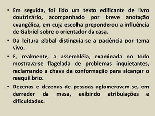 • Em seguida, foi lido um texto edificante de livro 
doutrinário, acompanhado por breve anotação 
evangélica, em cuja escolha preponderou a influência 
de Gabriel sobre o orientador da casa. 
• Da leitura global distinguia-se a paciência por tema 
vivo. 
• E, realmente, a assembléia, examinada no todo 
mostrava-se flagelada de problemas inquietantes, 
reclamando a chave da conformação para alcançar o 
reequilíbrio. 
• Dezenas e dezenas de pessoas aglomeravam-se, em 
derredor da mesa, exibindo atribulações e 
dificuldades. 
 
