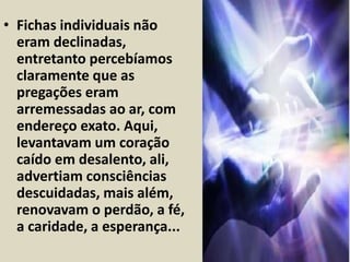• Fichas individuais não 
eram declinadas, 
entretanto percebíamos 
claramente que as 
pregações eram 
arremessadas ao ar, com 
endereço exato. Aqui, 
levantavam um coração 
caído em desalento, ali, 
advertiam consciências 
descuidadas, mais além, 
renovavam o perdão, a fé, 
a caridade, a esperança... 
 
