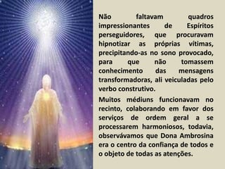 • Não faltavam quadros 
impressionantes de Espíritos 
perseguidores, que procuravam 
hipnotizar as próprias vítimas, 
precipitando-as no sono provocado, 
para que não tomassem 
conhecimento das mensagens 
transformadoras, ali veiculadas pelo 
verbo construtivo. 
• Muitos médiuns funcionavam no 
recinto, colaborando em favor dos 
serviços de ordem geral a se 
processarem harmoniosos, todavia, 
observávamos que Dona Ambrosina 
era o centro da confiança de todos e 
o objeto de todas as atenções. 
 