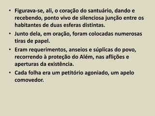 • Figurava-se, ali, o coração do santuário, dando e 
recebendo, ponto vivo de silenciosa junção entre os 
habitantes de duas esferas distintas. 
• Junto dela, em oração, foram colocadas numerosas 
tiras de papel. 
• Eram requerimentos, anseios e súplicas do povo, 
recorrendo à proteção do Além, nas aflições e 
aperturas da existência. 
• Cada folha era um petitório agoniado, um apelo 
comovedor. 
 