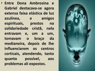 • Entre Dona Ambrosina e 
Gabriel destacava-se agora 
extensa faixa elástica de luz 
azulínea, e amigos 
espirituais, prestos na 
solidariedade cristã, nela 
entravam e, um a um, 
tomavam o braço da 
medianeira, depois de lhe 
influenciarem os centros 
corticais, atendendo, tanto 
quanto possível, aos 
problemas ali expostos. 
 