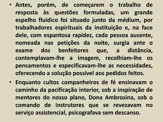 • Antes, porém, de começarem o trabalho de 
resposta às questões formuladas, um grande 
espelho fluídico foi situado junto da médium, por 
trabalhadores espirituais da instituição e, na face 
dele, com espantosa rapidez, cada pessoa ausente, 
nomeada nas petições da noite, surgia ante o 
exame dos benfeitores que, a distância, 
contemplavam-lhe a imagem, recolhiam-lhe os 
pensamentos e especificavam-lhe as necessidades, 
oferecendo a solução possível aos pedidos feitos. 
• Enquanto cultos companheiros de fé ensinavam o 
caminho da pacificação interior, sob a inspiração de 
mentores do nosso plano, Dona Ambrosina, sob o 
comando de instrutores que se revezavam no 
serviço assistencial, psicografava sem descanso. 
 