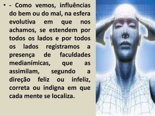 • - Como vemos, influências 
do bem ou do mal, na esfera 
evolutiva em que nos 
achamos, se estendem por 
todos os lados e por todos 
os lados registramos a 
presença de faculdades 
medianímicas, que as 
assimilam, segundo a 
direção feliz ou infeliz, 
correta ou indigna em que 
cada mente se localiza. 
 