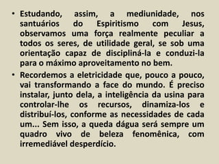 • Estudando, assim, a mediunidade, nos 
santuários do Espiritismo com Jesus, 
observamos uma força realmente peculiar a 
todos os seres, de utilidade geral, se sob uma 
orientação capaz de discipliná-la e conduzi-la 
para o máximo aproveitamento no bem. 
• Recordemos a eletricidade que, pouco a pouco, 
vai transformando a face do mundo. É preciso 
instalar, junto dela, a inteligência da usina para 
controlar-lhe os recursos, dinamiza-los e 
distribuí-los, conforme as necessidades de cada 
um... Sem isso, a queda dágua será sempre um 
quadro vivo de beleza fenomênica, com 
irremediável desperdício. 
 