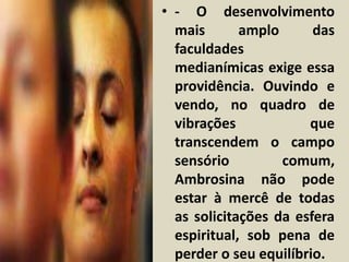 • - O desenvolvimento 
mais amplo das 
faculdades 
medianímicas exige essa 
providência. Ouvindo e 
vendo, no quadro de 
vibrações que 
transcendem o campo 
sensório comum, 
Ambrosina não pode 
estar à mercê de todas 
as solicitações da esfera 
espiritual, sob pena de 
perder o seu equilíbrio. 
 