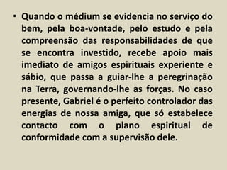 • Quando o médium se evidencia no serviço do 
bem, pela boa-vontade, pelo estudo e pela 
compreensão das responsabilidades de que 
se encontra investido, recebe apoio mais 
imediato de amigos espirituais experiente e 
sábio, que passa a guiar-lhe a peregrinação 
na Terra, governando-lhe as forças. No caso 
presente, Gabriel é o perfeito controlador das 
energias de nossa amiga, que só estabelece 
contacto com o plano espiritual de 
conformidade com a supervisão dele. 
 