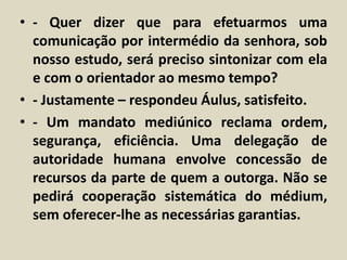 • - Quer dizer que para efetuarmos uma 
comunicação por intermédio da senhora, sob 
nosso estudo, será preciso sintonizar com ela 
e com o orientador ao mesmo tempo? 
• - Justamente – respondeu Áulus, satisfeito. 
• - Um mandato mediúnico reclama ordem, 
segurança, eficiência. Uma delegação de 
autoridade humana envolve concessão de 
recursos da parte de quem a outorga. Não se 
pedirá cooperação sistemática do médium, 
sem oferecer-lhe as necessárias garantias. 
 