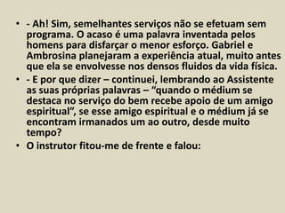 • - Ah! Sim, semelhantes serviços não se efetuam sem 
programa. O acaso é uma palavra inventada pelos 
homens para disfarçar o menor esforço. Gabriel e 
Ambrosina planejaram a experiência atual, muito antes 
que ela se envolvesse nos densos fluidos da vida física. 
• - E por que dizer – continuei, lembrando ao Assistente 
as suas próprias palavras – “quando o médium se 
destaca no serviço do bem recebe apoio de um amigo 
espiritual”, se esse amigo espiritual e o médium já se 
encontram irmanados um ao outro, desde muito 
tempo? 
• O instrutor fitou-me de frente e falou: 
 