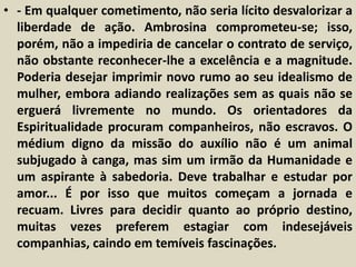 • - Em qualquer cometimento, não seria lícito desvalorizar a 
liberdade de ação. Ambrosina comprometeu-se; isso, 
porém, não a impediria de cancelar o contrato de serviço, 
não obstante reconhecer-lhe a excelência e a magnitude. 
Poderia desejar imprimir novo rumo ao seu idealismo de 
mulher, embora adiando realizações sem as quais não se 
erguerá livremente no mundo. Os orientadores da 
Espiritualidade procuram companheiros, não escravos. O 
médium digno da missão do auxílio não é um animal 
subjugado à canga, mas sim um irmão da Humanidade e 
um aspirante à sabedoria. Deve trabalhar e estudar por 
amor... É por isso que muitos começam a jornada e 
recuam. Livres para decidir quanto ao próprio destino, 
muitas vezes preferem estagiar com indesejáveis 
companhias, caindo em temíveis fascinações. 
 