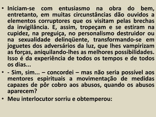• Iniciam-se com entusiasmo na obra do bem, 
entretanto, em muitas circunstâncias dão ouvidos a 
elementos corruptores que os visitam pelas brechas 
da invigilância. E, assim, tropeçam e se estiram na 
cupidez, na preguiça, no personalismo destruidor ou 
na sexualidade delinqüente, transformando-se em 
joguetes dos adversários da luz, que lhes vampirizam 
as forças, aniquilando-lhes as melhores possibilidades. 
Isso é da experiência de todos os tempos e de todos 
os dias... 
• - Sim, sim... – concordei – mas não seria possível aos 
mentores espirituais a movimentação de medidas 
capazes de pôr cobro aos abusos, quando os abusos 
aparecem? 
• Meu interlocutor sorriu e obtemperou: 
 