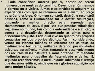 • - Cada consciência marcha por si, apesar de serem 
numerosos os mestres do caminho. Devemos a nós mesmos 
a derrota ou a vitória. Almas e coletividades adquirem as 
experiências com que se redimem ou se elevam, ao preço 
do próprio esforço. O homem constrói, destrói, e reconstrói 
destinos, como a Humanidade faz e desfaz civilizações, 
buscando a melhor direção para responder aos 
chamamentos de Deus. É por isso que pesadas tribulações 
vagueiam no mundo, tais como a enfermidade e a aflição, a 
guerra e a decadência, despertando as almas para o 
discernimento justo. Cada qual vive no quadro das próprias 
conquistas ou dos próprios débitos. Assim considerando, 
vemos no Planeta milhões de criaturas sob as teias da 
mediunidade torturante, milhares detendo possibilidades 
psíquicas apreciáveis, muitas tentando o desenvolvimento 
dos recursos dessa natureza e raras obtendo um mandato 
mediúnico para o trabalho da fraternidade e da luz. E, 
segundo reconhecemos, a mediunidade sublimada é serviço 
que devemos edificar, ainda que essa gloriosa aquisição nos 
custe muitos séculos. 
 