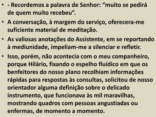 • - Recordemos a palavra de Senhor: “muito se pedirá 
de quem muito recebeu”. 
• A conversação, à margem do serviço, oferecera-me 
suficiente material de meditação. 
• As valiosas anotações do Assistente, em se reportando 
à mediunidade, impeliam-me a silenciar e refletir. 
• Isso, porém, não acontecia com o meu companheiro, 
porque Hilário, fixando o espelho fluídico em que os 
benfeitores do nosso plano recolhiam informações 
rápidas para respostas às consultas, solicitou de nosso 
orientador alguma definição sobre o delicado 
instrumento, que funcionava às mil maravilhas, 
mostrando quadros com pessoas angustiadas ou 
enfermas, de momento a momento. 
 