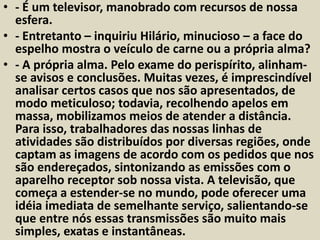 • - É um televisor, manobrado com recursos de nossa 
esfera. 
• - Entretanto – inquiriu Hilário, minucioso – a face do 
espelho mostra o veículo de carne ou a própria alma? 
• - A própria alma. Pelo exame do perispírito, alinham-se 
avisos e conclusões. Muitas vezes, é imprescindível 
analisar certos casos que nos são apresentados, de 
modo meticuloso; todavia, recolhendo apelos em 
massa, mobilizamos meios de atender a distância. 
Para isso, trabalhadores das nossas linhas de 
atividades são distribuídos por diversas regiões, onde 
captam as imagens de acordo com os pedidos que nos 
são endereçados, sintonizando as emissões com o 
aparelho receptor sob nossa vista. A televisão, que 
começa a estender-se no mundo, pode oferecer uma 
idéia imediata de semelhante serviço, salientando-se 
que entre nós essas transmissões são muito mais 
simples, exatas e instantâneas. 
 