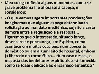 • Meu colega refletiu alguns momentos, como se 
grave problema lhe aflorasse à cabeça, e 
considerou: 
• - O que vemos sugere importantes ponderações. 
Imaginemos que alguém expeça determinada 
solicitação ao mandato mediúnico, sujeito a certa 
demora entre a requisição e a resposta... 
Figuremos que o interessado, situado longe, 
desencarne e permaneça, em Espírito, como 
acontece em muitas ocasiões, num aposento 
doméstico ou em algum leito de hospital, embora 
já liberado do corpo físico... Num caso desses, a 
resposta dos benfeitores espirituais será fornecida 
como se fosse dedicada ao encarnado autêntico? 
 