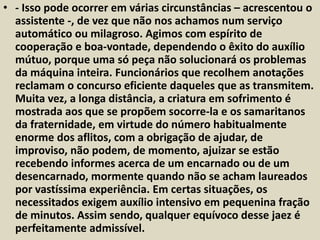• - Isso pode ocorrer em várias circunstâncias – acrescentou o 
assistente -, de vez que não nos achamos num serviço 
automático ou milagroso. Agimos com espírito de 
cooperação e boa-vontade, dependendo o êxito do auxílio 
mútuo, porque uma só peça não solucionará os problemas 
da máquina inteira. Funcionários que recolhem anotações 
reclamam o concurso eficiente daqueles que as transmitem. 
Muita vez, a longa distância, a criatura em sofrimento é 
mostrada aos que se propõem socorre-la e os samaritanos 
da fraternidade, em virtude do número habitualmente 
enorme dos aflitos, com a obrigação de ajudar, de 
improviso, não podem, de momento, ajuizar se estão 
recebendo informes acerca de um encarnado ou de um 
desencarnado, mormente quando não se acham laureados 
por vastíssima experiência. Em certas situações, os 
necessitados exigem auxílio intensivo em pequenina fração 
de minutos. Assim sendo, qualquer equívoco desse jaez é 
perfeitamente admissível. 
 
