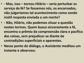 • - Mas, isso – tornou Hilário – seria perturbar os 
serviço da fé? Se fossemos nós, os encarnados, 
não julgaríamos tal acontecimento como sendo 
inútil resposta enviada a um morto? 
• - Não, Hilário, não podemos situar a questão 
nestes termos. Quem busca sinceramente a fé, 
encontra o prêmio da compreensão clara e pacífica 
das coisas, sem prejudicar-se diante de 
contradições superficiais e aparentes. 
• Nesse ponto do diálogo, o Assistente meditou um 
instante e observou: 
 
