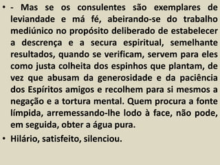 • - Mas se os consulentes são exemplares de 
leviandade e má fé, abeirando-se do trabalho 
mediúnico no propósito deliberado de estabelecer 
a descrença e a secura espiritual, semelhante 
resultados, quando se verificam, servem para eles 
como justa colheita dos espinhos que plantam, de 
vez que abusam da generosidade e da paciência 
dos Espíritos amigos e recolhem para si mesmos a 
negação e a tortura mental. Quem procura a fonte 
límpida, arremessando-lhe lodo à face, não pode, 
em seguida, obter a água pura. 
• Hilário, satisfeito, silenciou. 
 