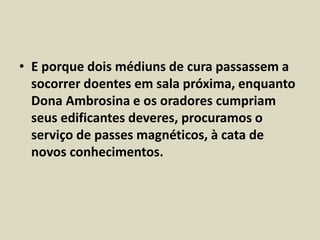 • E porque dois médiuns de cura passassem a 
socorrer doentes em sala próxima, enquanto 
Dona Ambrosina e os oradores cumpriam 
seus edificantes deveres, procuramos o 
serviço de passes magnéticos, à cata de 
novos conhecimentos. 
 