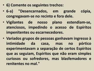 • 6) Comente os seguintes trechos: 
• 6-a) "Desencarnados, em grande cópia, 
congregavam-se no recinto e fora dele. 
• Vigilantes de nosso plano estendiam-se, 
atenciosos, impedindo o acesso de Espíritos 
impenitentes ou escarnecedores. 
• Variados grupos de pessoas ganhavam ingresso à 
intimidade da casa, mas no pórtico 
experimentavam a separação de certos Espíritos 
que as seguiam, Espíritos que não eram simples 
curiosos ou sofredores, mas blasfemadores e 
renitentes no mal." 
 