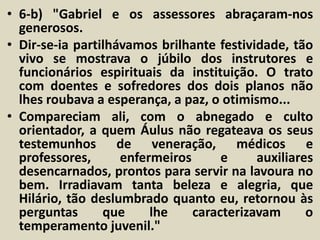 • 6-b) "Gabriel e os assessores abraçaram-nos 
generosos. 
• Dir-se-ia partilhávamos brilhante festividade, tão 
vivo se mostrava o júbilo dos instrutores e 
funcionários espirituais da instituição. O trato 
com doentes e sofredores dos dois planos não 
lhes roubava a esperança, a paz, o otimismo... 
• Compareciam ali, com o abnegado e culto 
orientador, a quem Áulus não regateava os seus 
testemunhos de veneração, médicos e 
professores, enfermeiros e auxiliares 
desencarnados, prontos para servir na lavoura no 
bem. Irradiavam tanta beleza e alegria, que 
Hilário, tão deslumbrado quanto eu, retornou às 
perguntas que lhe caracterizavam o 
temperamento juvenil." 
 