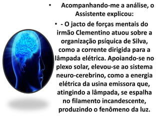 • Acompanhando-me a análise, o 
Assistente explicou: 
• - O jacto de forças mentais do 
irmão Clementino atuou sobre a 
organização psíquica de Silva, 
como a corrente dirigida para a 
lâmpada elétrica. Apoiando-se no 
plexo solar, elevou-se ao sistema 
neuro-cerebrino, como a energia 
elétrica da usina emissora que, 
atingindo a lâmpada, se espalha 
no filamento incandescente, 
produzindo o fenômeno da luz. 
 