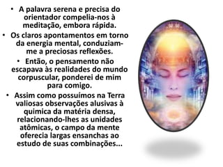 • A palavra serena e precisa do 
orientador compelia-nos à 
meditação, embora rápida. 
• Os claros apontamentos em torno 
da energia mental, conduziam-me 
a preciosas reflexões. 
• Então, o pensamento não 
escapava às realidades do mundo 
corpuscular, ponderei de mim 
para comigo. 
• Assim como possuímos na Terra 
valiosas observações alusivas à 
quimica da matéria densa, 
relacionando-lhes as unidades 
atômicas, o campo da mente 
oferecia largas ensanchas ao 
estudo de suas combinações... 
 