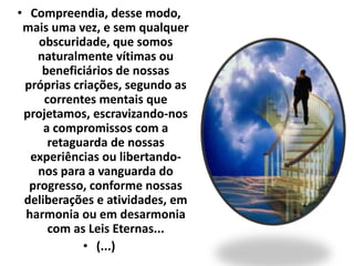 • Compreendia, desse modo, 
mais uma vez, e sem qualquer 
obscuridade, que somos 
naturalmente vítimas ou 
beneficiários de nossas 
próprias criações, segundo as 
correntes mentais que 
projetamos, escravizando-nos 
a compromissos com a 
retaguarda de nossas 
experiências ou libertando-nos 
para a vanguarda do 
progresso, conforme nossas 
deliberações e atividades, em 
harmonia ou em desarmonia 
com as Leis Eternas... 
• (...) 
 