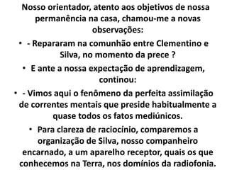 Nosso orientador, atento aos objetivos de nossa 
permanência na casa, chamou-me a novas 
observações: 
• - Repararam na comunhão entre Clementino e 
Silva, no momento da prece ? 
• E ante a nossa expectação de aprendizagem, 
continou: 
• - Vimos aqui o fenômeno da perfeita assimilação 
de correntes mentais que preside habitualmente a 
quase todos os fatos mediúnicos. 
• Para clareza de raciocínio, comparemos a 
organização de Silva, nosso companheiro 
encarnado, a um aparelho receptor, quais os que 
conhecemos na Terra, nos domínios da radiofonia. 
 