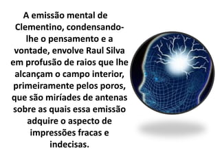 A emissão mental de 
Clementino, condensando-lhe 
o pensamento e a 
vontade, envolve Raul Silva 
em profusão de raios que lhe 
alcançam o campo interior, 
primeiramente pelos poros, 
que são miríades de antenas 
sobre as quais essa emissão 
adquire o aspecto de 
impressões fracas e 
indecisas. 
 
