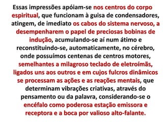 Essas impressões apóiam-se nos centros do corpo 
espiritual, que funcionam à guisa de condensadores, 
atingem, de imediato os cabos do sistema nervoso, a 
desempenharem o papel de preciosas bobinas de 
indução, acumulando-se aí num átimo e 
reconstituindo-se, automaticamente, no cérebro, 
onde possuímos centenas de centros motores, 
semelhantes a milagroso teclado de eletroímãs, 
ligados uns aos outros e em cujos fulcros dinâmicos 
se processam as ações e as reações mentais, que 
determinam vibrações criativas, através do 
pensamento ou da palavra, considerando-se o 
encéfalo como poderosa estação emissora e 
receptora e a boca por valioso alto-falante. 
 