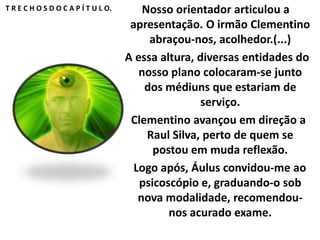 T R E C H O S D O C A P Í T U L O. Nosso orientador articulou a 
apresentação. O irmão Clementino 
abraçou-nos, acolhedor.(...) 
A essa altura, diversas entidades do 
nosso plano colocaram-se junto 
dos médiuns que estariam de 
serviço. 
Clementino avançou em direção a 
Raul Silva, perto de quem se 
postou em muda reflexão. 
Logo após, Áulus convidou-me ao 
psicoscópio e, graduando-o sob 
nova modalidade, recomendou-nos 
acurado exame. 
 