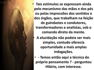• Tais estímulos se expressam ainda 
pelo mecanismo das mãos e dos pés 
ou pelas impressões dos sentidos e 
dos órgãos, que trabalham na feição 
de guindastes e condutores, 
transformadores e analistas, sob o 
comando direto da mente. 
• A elucidação não podeia ser mais 
simples, contudo oferecia 
oportunidade a mais amplas 
indagações. 
• - Temos então aqui a técnica do 
próprio pensamento ? - perguntou 
Hilário, com interesse. 
 
