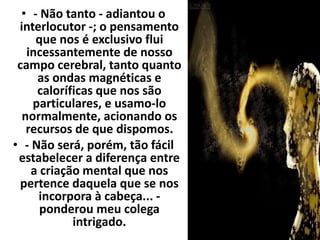 • - Não tanto - adiantou o 
interlocutor -; o pensamento 
que nos é exclusivo flui 
incessantemente de nosso 
campo cerebral, tanto quanto 
as ondas magnéticas e 
caloríficas que nos são 
particulares, e usamo-lo 
normalmente, acionando os 
recursos de que dispomos. 
• - Não será, porém, tão fácil 
estabelecer a diferença entre 
a criação mental que nos 
pertence daquela que se nos 
incorpora à cabeça... - 
ponderou meu colega 
intrigado. 
 