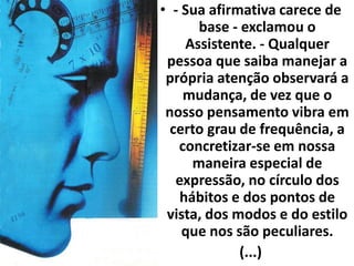 • - Sua afirmativa carece de 
base - exclamou o 
Assistente. - Qualquer 
pessoa que saiba manejar a 
própria atenção observará a 
mudança, de vez que o 
nosso pensamento vibra em 
certo grau de frequência, a 
concretizar-se em nossa 
maneira especial de 
expressão, no círculo dos 
hábitos e dos pontos de 
vista, dos modos e do estilo 
que nos são peculiares. 
(...) 
 