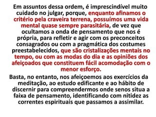 Em assuntos dessa ordem, é imprescindível muito 
cuidado no julgar, porque, enquanto afinamos o 
critério pela craveira terrena, possuímos uma vida 
mental quase sempre parasitária, de vez que 
ocultamos a onda de pensamento que nos é 
própria, para refletir e agir com os preconceitos 
consagrados ou com a pragmática dos costumes 
preestabelecidos, que são cristalizações mentais no 
tempo, ou com as modas do dia e as opiniões dos 
afeiçoados que constituem fácil acomodação com o 
menor esforço. 
Basta, no entanto, nos afeiçoemos aos exercícios da 
meditação, ao estudo edificante e ao hábito de 
discernir para compreendermos onde senos situa a 
faixa de pensamento, identificando com nitidez as 
correntes espirituais que passamos a assimilar. 
 