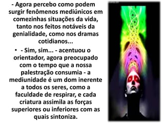 - Agora percebo como podem 
surgir fenômenos mediúnicos em 
comezinhas situações da vida, 
tanto nos feitos notáveis da 
genialidade, como nos dramas 
cotidianos... 
• - Sim, sim... - acentuou o 
orientador, agora preocupado 
com o tempo que a nossa 
palestração consumia - a 
mediunidade é um dom inerente 
a todos os seres, como a 
faculdade de respirar, e cada 
criatura assimila as forças 
superiores ou inferiores com as 
quais sintoniza. 
 