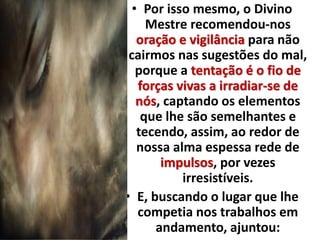 • Por isso mesmo, o Divino 
Mestre recomendou-nos 
oração e vigilância para não 
cairmos nas sugestões do mal, 
porque a tentação é o fio de 
forças vivas a irradiar-se de 
nós, captando os elementos 
que lhe são semelhantes e 
tecendo, assim, ao redor de 
nossa alma espessa rede de 
impulsos, por vezes 
irresistíveis. 
• E, buscando o lugar que lhe 
competia nos trabalhos em 
andamento, ajuntou: 
 