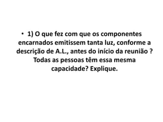 • 1) O que fez com que os componentes 
encarnados emitissem tanta luz, conforme a 
descrição de A.L., antes do início da reunião ? 
Todas as pessoas têm essa mesma 
capacidade? Explique. 
 