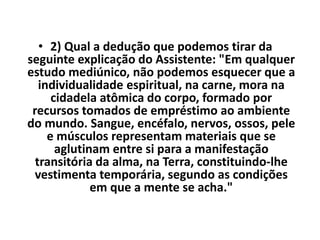 • 2) Qual a dedução que podemos tirar da 
seguinte explicação do Assistente: "Em qualquer 
estudo mediúnico, não podemos esquecer que a 
individualidade espiritual, na carne, mora na 
cidadela atômica do corpo, formado por 
recursos tomados de empréstimo ao ambiente 
do mundo. Sangue, encéfalo, nervos, ossos, pele 
e músculos representam materiais que se 
aglutinam entre si para a manifestação 
transitória da alma, na Terra, constituindo-lhe 
vestimenta temporária, segundo as condições 
em que a mente se acha." 
 