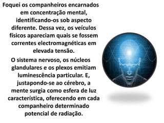 Foquei os companheiros encarnados 
em concentração mental, 
identificando-os sob aspecto 
diferente. Dessa vez, os veículos 
físicos apareciam quais se fossem 
correntes electromagnéticas em 
elevada tensão. 
O sistema nervoso, os núcleos 
glandulares e os plexos emitiam 
luminescência particular. E, 
justapondo-se ao cérebro, a 
mente surgia como esfera de luz 
característica, oferecendo em cada 
companheiro determinado 
potencial de radiação. 
 