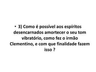 • 3) Como é possível aos espíritos 
desencarnados amortecer o seu tom 
vibratório, como fez o irmão 
Clementino, e com que finalidade fazem 
isso ? 
 