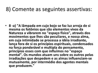 8) Comente as seguintes assertivas: 
• 8 -a) "A lâmpada em cujo bojo se faz luz arroja de si 
mesma os fotônios que são elementos vivos da 
Natureza a vibrarem no "espaço físico", através dos 
movimentos que lhes são peculiares, e nossa alma, 
em cuja intimidade se processa a idéia irradiante, 
lança fora de si os princípios espirituais, condensados 
na força ponderável e multipla do pensamento, 
princípios esses com que influímos no "espaço 
mental". Os mundos atuam uns sobre os outros pelas 
irradiações que despedem e as almas influenciam-se 
mutuamente, por intermédio dos agentes mentais 
que produzem." 
 