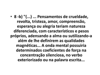 • 8 -b) "(...) ... Pensamentos de crueldade, 
revolta, tristeza, amor, compreensão, 
esperança ou alegria teriam natureza 
diferenciada, com característicos e pesos 
próprios, adensando a alma ou sutilizando-a 
além de lhe definirem as qualidades 
magnéticas... A onda mental possuiria 
determinados coeficientes de força na 
concentração silenciosa, no verbo 
exteriorizado ou na palavra escrita... 
 