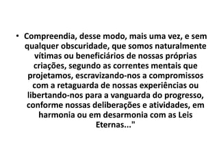 • Compreendia, desse modo, mais uma vez, e sem 
qualquer obscuridade, que somos naturalmente 
vítimas ou beneficiários de nossas próprias 
criações, segundo as correntes mentais que 
projetamos, escravizando-nos a compromissos 
com a retaguarda de nossas experiências ou 
libertando-nos para a vanguarda do progresso, 
conforme nossas deliberações e atividades, em 
harmonia ou em desarmonia com as Leis 
Eternas..." 
 