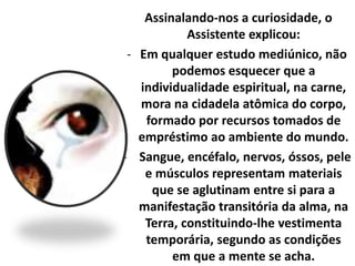 Assinalando-nos a curiosidade, o 
Assistente explicou: 
- Em qualquer estudo mediúnico, não 
podemos esquecer que a 
individualidade espiritual, na carne, 
mora na cidadela atômica do corpo, 
formado por recursos tomados de 
empréstimo ao ambiente do mundo. 
- Sangue, encéfalo, nervos, óssos, pele 
e músculos representam materiais 
que se aglutinam entre si para a 
manifestação transitória da alma, na 
Terra, constituindo-lhe vestimenta 
temporária, segundo as condições 
em que a mente se acha. 
 