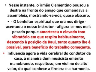 • Nesse instante, o irmão Clementino pousou a 
destra na fronte do amigo que comandava a 
assembléia, mostrando-se-nos, quase obscuro. 
• - O benfeitor espiritual que ora nos dirige - 
acentuou o nosso instrutor - afigura-se-nos mais 
pesado porque amorteceu o elevado tom 
vibratório em que respira habitualmente, 
descendo à posição de Raul, tanto quanto lhe é 
possível, para benefício do trabalho começante. 
• Influencia agora a vida cerebral do condutor da 
casa, à maneira dum musicista emérito 
manobrando, respeitoso, um violino de alto 
valor, do qual conhece a firmeza e a harmonia. 
 