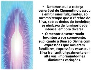 • Notamos que a cabeça 
venerável de Clementino passou 
a emitir raios fulgurantes, ao 
mesmo tempo que o cérebro de 
Silva, sob os dedos do benfeitor, 
se nimbava de luminosidade 
intensa, embora diversa. 
• O mentor desencarnado 
levantou a voz comovente, 
suplicando a Bênção Divina com 
expressões que nos eram 
familiares, expressões essas que 
Silva transmitiu igualmente em 
alta voz, imprimindo-lhes 
diminutas variações. 
 