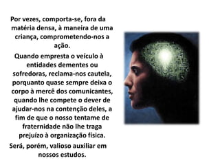 Por vezes, comporta-se, fora da 
matéria densa, à maneira de uma 
criança, comprometendo-nos a 
ação. 
Quando empresta o veículo à 
entidades dementes ou 
sofredoras, reclama-nos cautela, 
porquanto quase sempre deixa o 
corpo à mercê dos comunicantes, 
quando lhe compete o dever de 
ajudar-nos na contenção deles, a 
fim de que o nosso tentame de 
fraternidade não lhe traga 
prejuízo à organização física. 
Será, porém, valioso auxiliar em 
nossos estudos. 
 